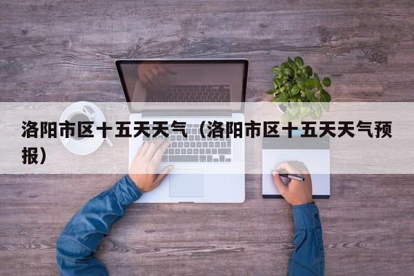 洛阳市区十五天天气(洛阳市区十五天天气预报)