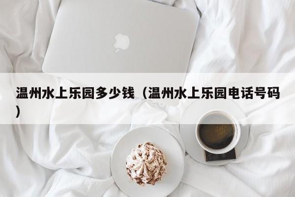 温州水上乐园多少钱(温州水上乐园电话号码)