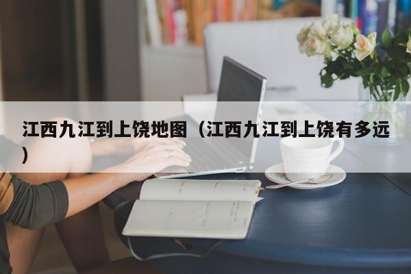 江西九江到上饶地图(江西九江到上饶有多远)