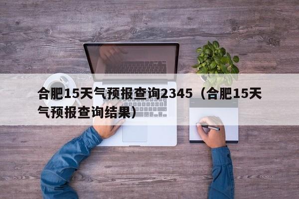 合肥15天气预报查询2345(合肥15天气预报查询结果)