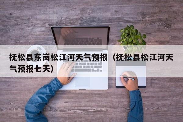 抚松县东岗松江河天气预报(抚松县松江河天气预报七天)