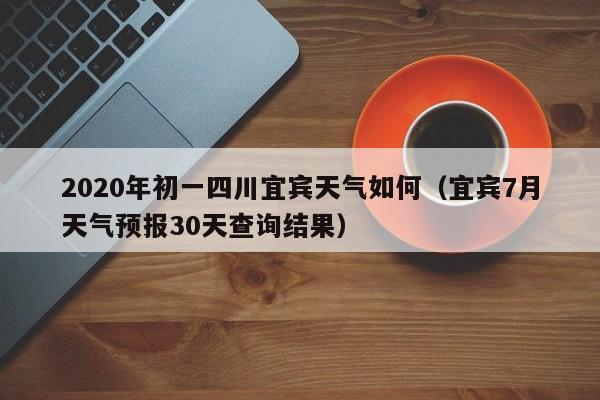 2020年初一四川宜宾天气如何(宜宾7月天气预报30天查询结果)