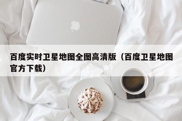 百度实时卫星地图全图高清版(百度卫星地图官方下载)