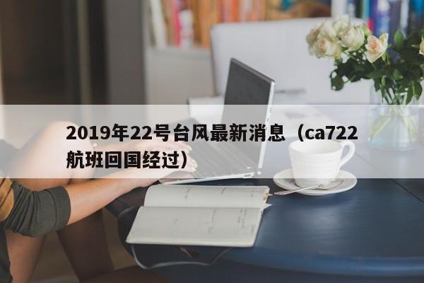 2019年22号台风最新消息(ca722航班回国经过)