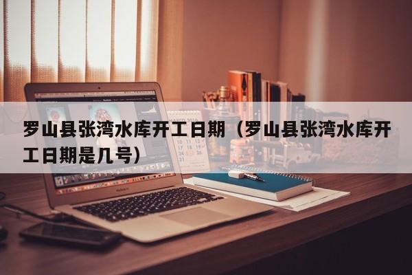 罗山县张湾水库开工日期(罗山县张湾水库开工日期是几号)