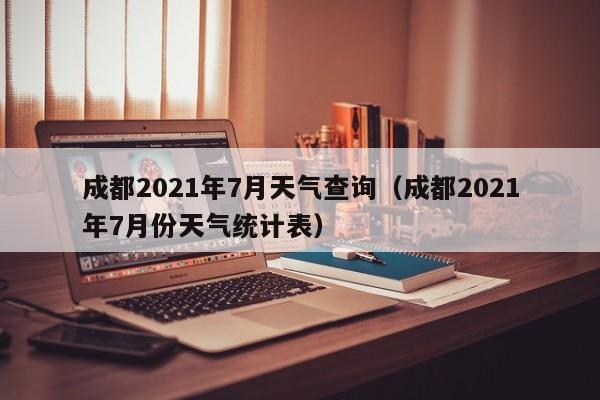 成都2021年7月天气查询(成都2021年7月份天气统计表)