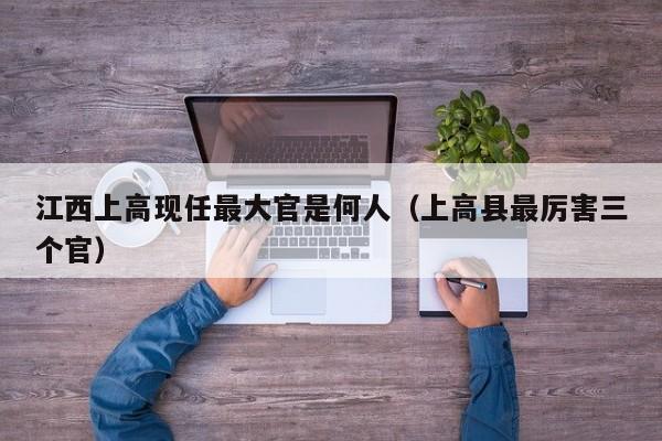 江西上高现任最大官是何人(上高县最厉害三个官)