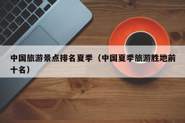 中国旅游景点排名夏季(中国夏季旅游胜地前十名)