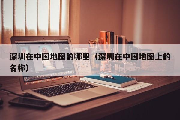 深圳在中国地图的哪里(深圳在中国地图上的名称)