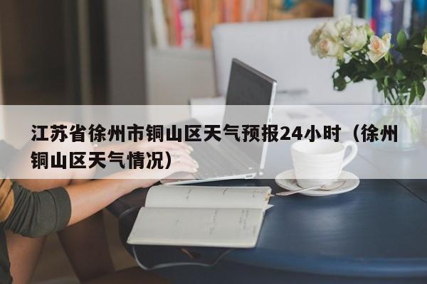 江苏省徐州市铜山区天气预报24小时(徐州铜山区天气情况)