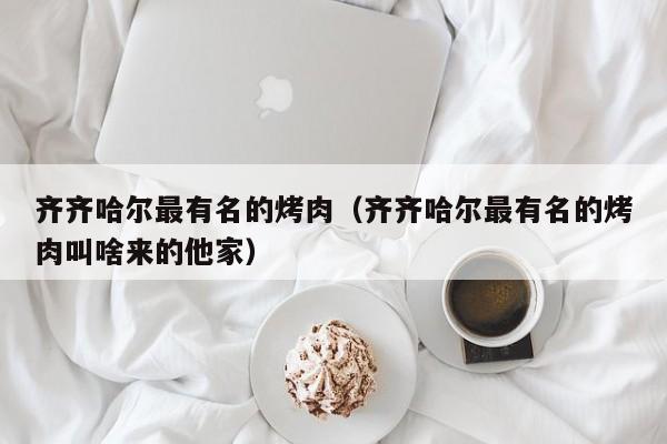 齐齐哈尔最有名的烤肉(齐齐哈尔最有名的烤肉叫啥来的他家)