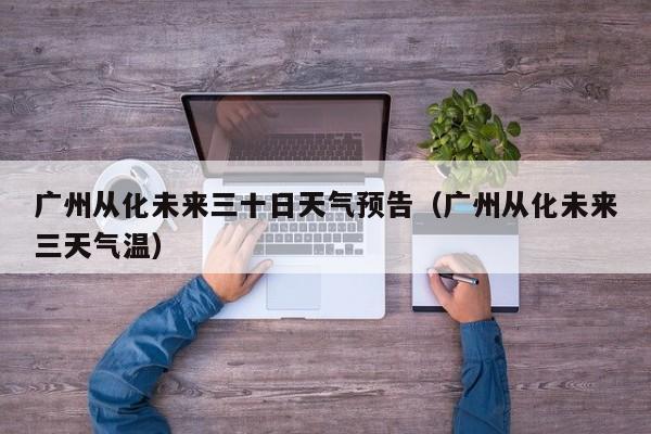 广州从化未来三十日天气预告(广州从化未来三天气温)