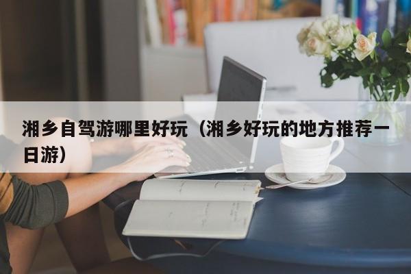 湘乡自驾游哪里好玩(湘乡好玩的地方推荐一日游)