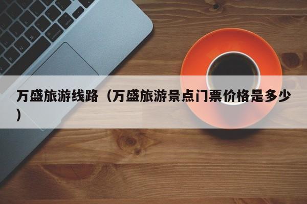 万盛旅游线路(万盛旅游景点门票价格是多少)