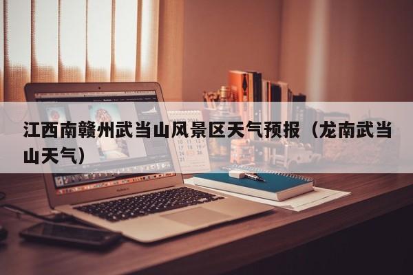 江西南赣州武当山风景区天气预报(龙南武当山天气)
