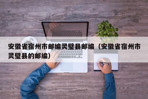 安徽省宿州市邮编灵璧县邮编(安徽省宿州市灵璧县的邮编)