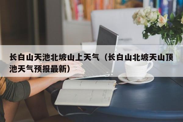 长白山天池北坡山上天气(长白山北坡天山顶池天气预报最新)
