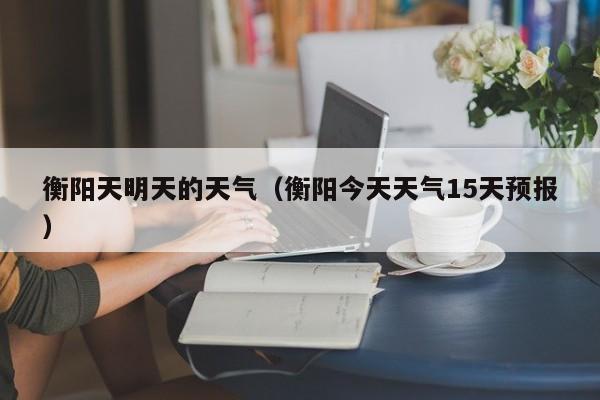 衡阳天明天的天气(衡阳今天天气15天预报)