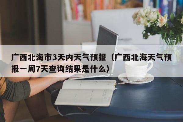 广西北海市3天内天气预报(广西北海天气预报一周7天查询结果是什么)
