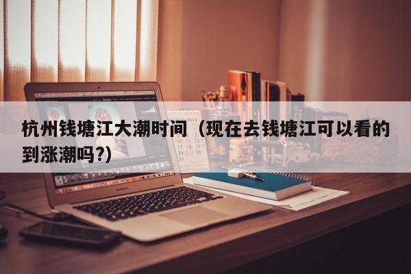 杭州钱塘江大潮时间(现在去钱塘江可以看的到涨潮吗?)