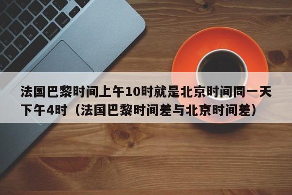 法国巴黎时间上午10时就是北京时间同一天下午4时(法国巴黎时间差与北京时间差)
