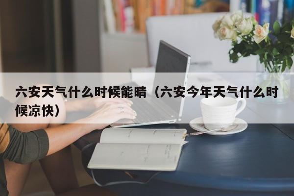 六安天气什么时候能晴(六安今年天气什么时候凉快)