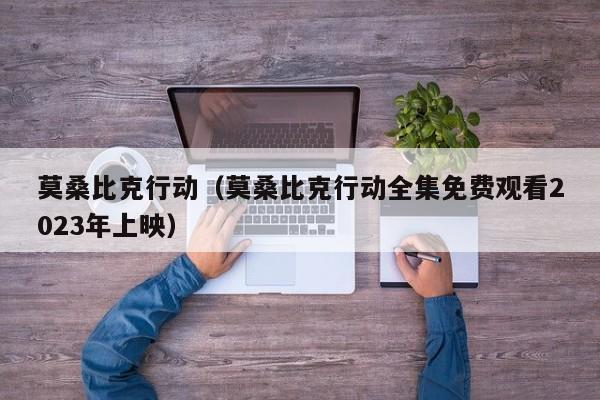 莫桑比克行动(莫桑比克行动全集免费观看2023年上映)