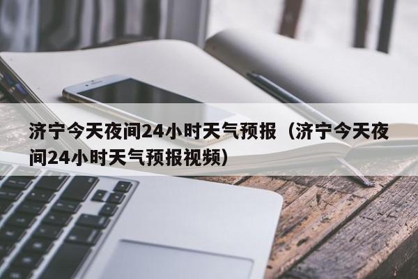 济宁今天夜间24小时天气预报(济宁今天夜间24小时天气预报视频)