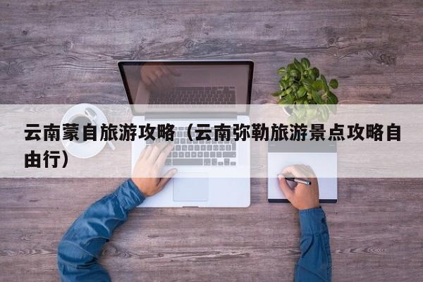云南蒙自旅游攻略(云南弥勒旅游景点攻略自由行)