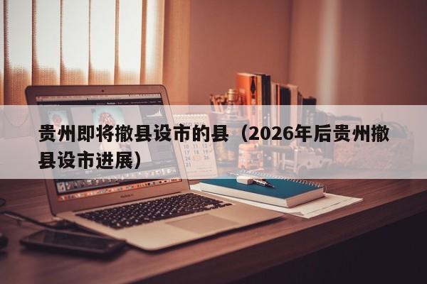 贵州即将撤县设市的县(2026年后贵州撤县设市进展)