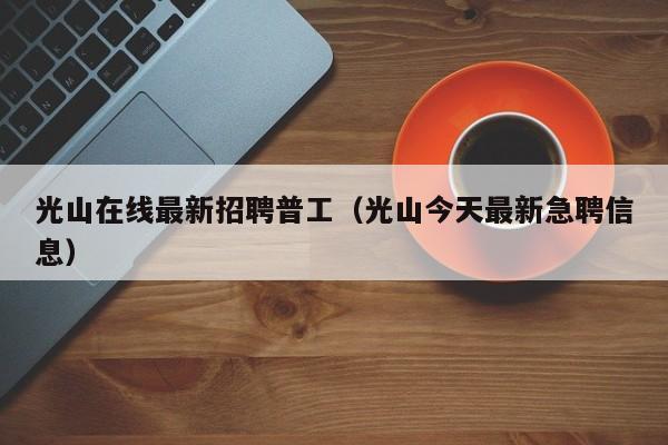 光山在线最新招聘普工(光山今天最新急聘信息)