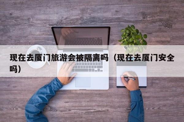 现在去厦门旅游会被隔离吗(现在去厦门安全吗)