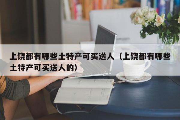 上饶都有哪些土特产可买送人(上饶都有哪些土特产可买送人的)