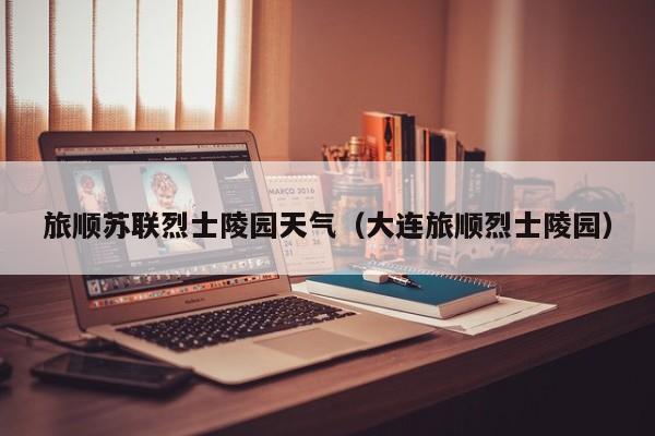 旅顺苏联烈士陵园天气(大连旅顺烈士陵园)