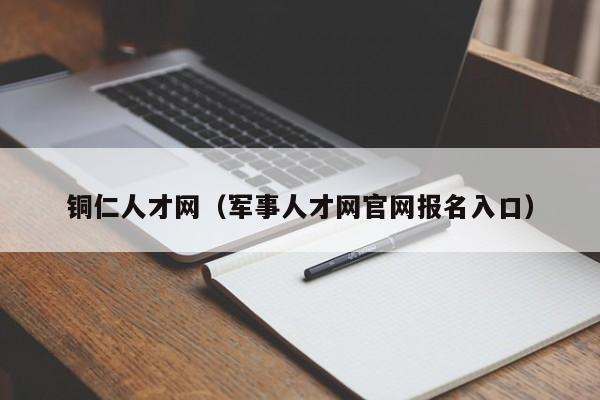 铜仁人才网(军事人才网官网报名入口)