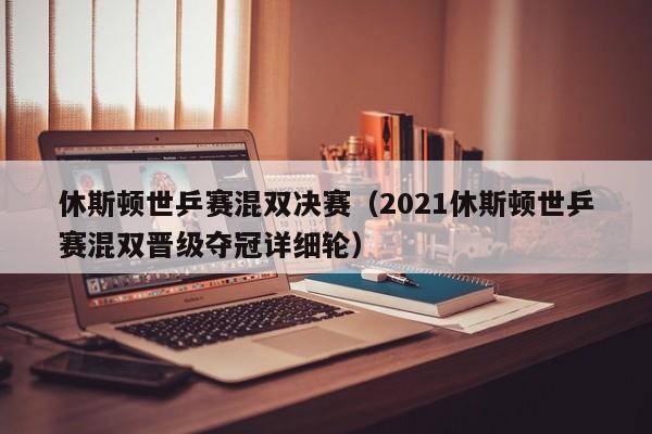 休斯顿世乒赛混双决赛(2021休斯顿世乒赛混双晋级夺冠详细轮)