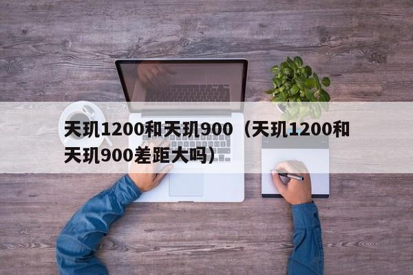 天玑1200和天玑900(天玑1200和天玑900差距大吗)