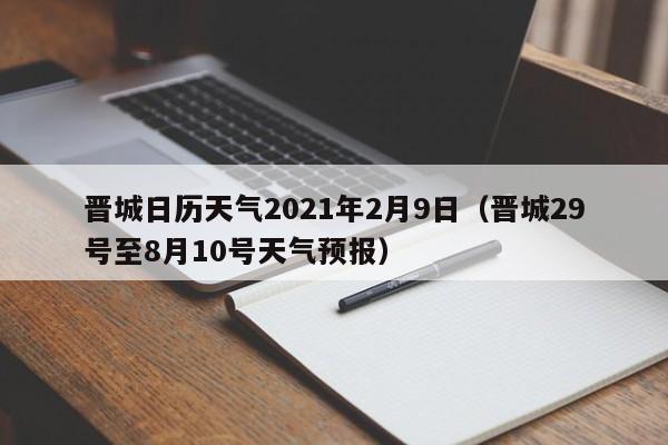 晋城日历天气2021年2月9日(晋城29号至8月10号天气预报)