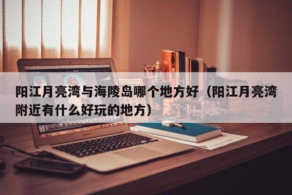 阳江月亮湾与海陵岛哪个地方好(阳江月亮湾附近有什么好玩的地方)