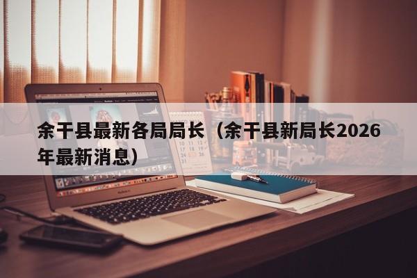 余干县最新各局局长(余干县新局长2026年最新消息)