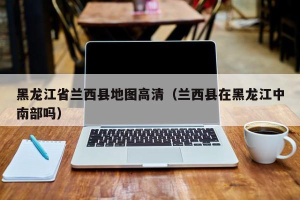 黑龙江省兰西县地图高清(兰西县在黑龙江中南部吗)