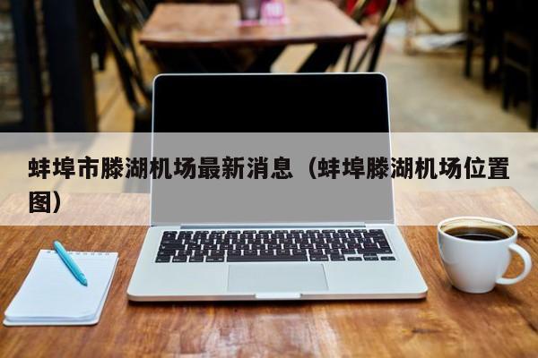 蚌埠市滕湖机场最新消息(蚌埠滕湖机场位置图)
