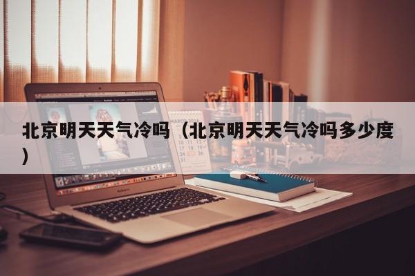 北京明天天气冷吗(北京明天天气冷吗多少度)
