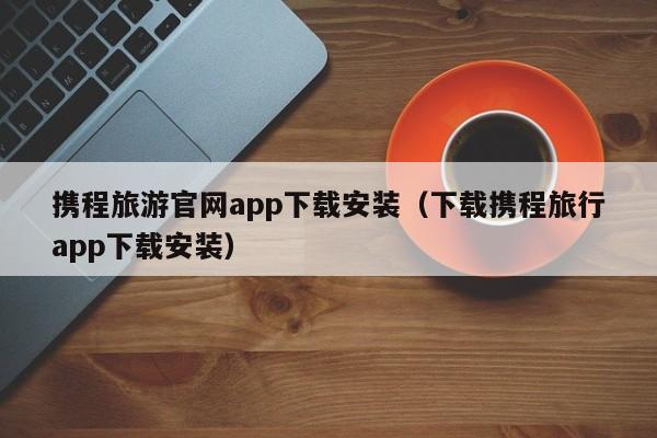 携程旅游官网app下载安装(下载携程旅行app下载安装)