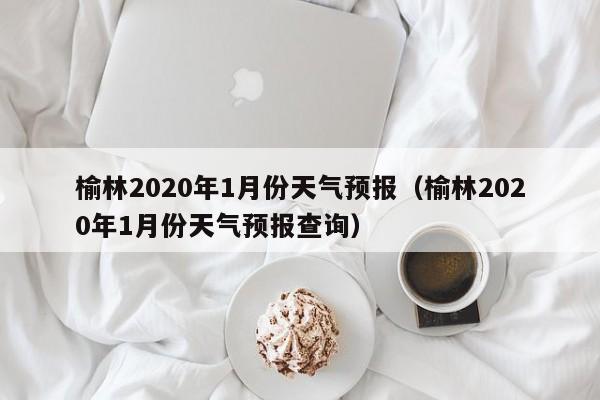 榆林2020年1月份天气预报(榆林2020年1月份天气预报查询)