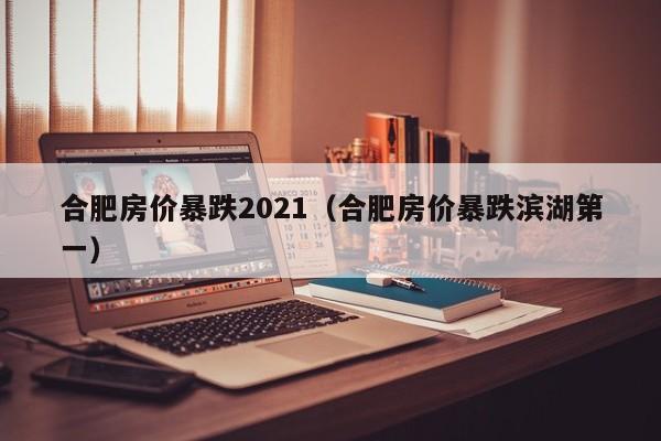 合肥房价暴跌2021(合肥房价暴跌滨湖第一)