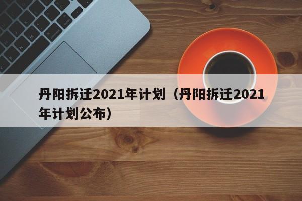 丹阳拆迁2021年计划(丹阳拆迁2021年计划公布)