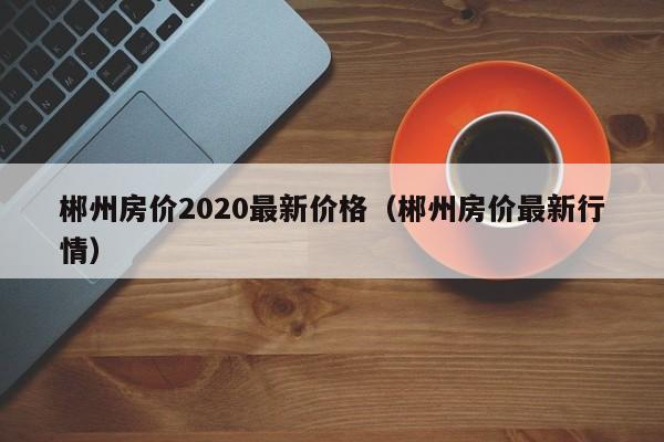 郴州房价2020最新价格(郴州房价最新行情)