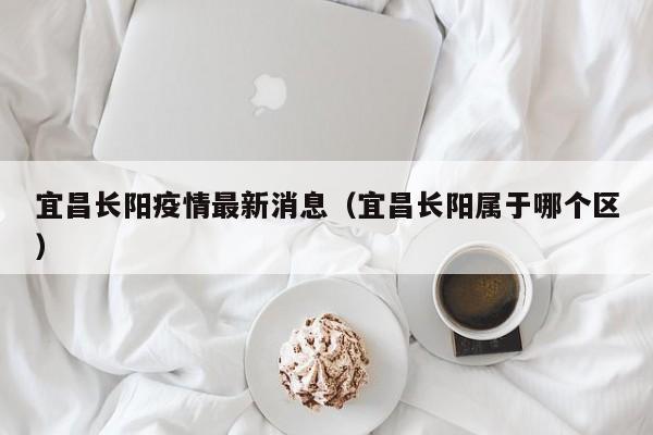 宜昌长阳疫情最新消息(宜昌长阳属于哪个区)