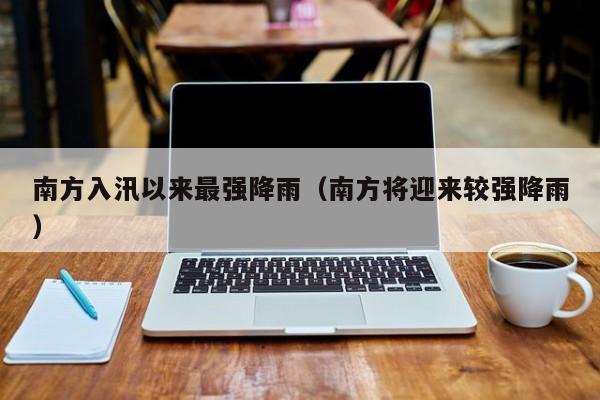 南方入汛以来最强降雨(南方将迎来较强降雨)